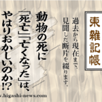 東 雑記帳 － 動物の死に「死亡」「亡くなった」は、やはりおかしいのか！？